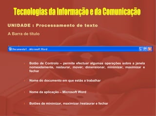 UNIDADE : Processamento de texto A Barra de título Botão de Controlo – permite efectuar algumas operações sobre a janela nomeadamente, restaurar, mover, dimensionar, minimizar, maximizar e fechar Nome do documento em que estás a trabalhar Nome da aplicação – Microsoft Word Botões de minimizar, maximizar /restaurar e fechar         Tecnologias da Informação e da Comunicação 