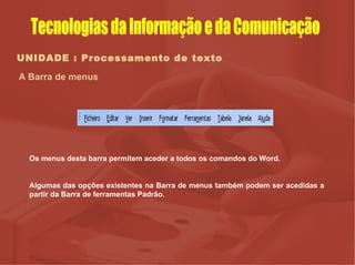 UNIDADE : Processamento de texto A Barra de menus Os menus desta barra permitem aceder a todos os comandos do Word.  Algumas das opções existentes na Barra de menus também podem ser acedidas a partir da Barra de ferramentas Padrão.  Tecnologias da Informação e da Comunicação 