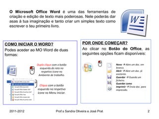 O   Microsoft Office Word  é uma das ferramentas de criação e edição de texto mais poderosas. Nele poderás dar asas à tua imaginação e tanto criar um simples texto como escrever o teu primeiro livro.  POR ONDE COMEÇAR? Ao clicar no  Botão do Office , as seguintes opções ficam disponíveis: COMO INICIAR O WORD? Podes aceder ao MO Word de duas formas: Duplo clique  com o botão esquerdo do rato no respetivo ícone no Ambiente de trabalho. Cliqua  com o botão esquerdo no respetivo ícone no Menu Iniciar. Novo     Abre um doc. em branco. Abrir    Abre um doc. já existente. Guardar    Guarda um ficheiro. Guardar como Imprimir     Envia doc. para impressão. 