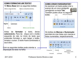 COMO FORMATAR UM TEXTO? O  Menu Base  tem os seguintes botões: Antes de  formatar  o texto, deves  selecioná-lo.  Para tal,  cliqua com o botão esquerdo do rato no início do texto que pretendes formatar e, sem largar o botão, arrasta o cursor. O texto ficará sombreado a azul claro. Com os seguintes botões pode orientar a disposição do texto na folha:  COMO CRIAR PARÁGRAFOS? Ao escrever um texto podes criar o avanço de um novo parágrafo carregando na tecla  Tab .  Também podes clicar no seguinte botão: Os botões de  Marcas  e  Numeração  permitem-te criar listas com marcas e  listas numeradas, respectivamente. Centrado À esquerda À direita Justificado Modificar espaçamento entre linhas Listas Avanço de parágrafo Altera o tipo de letra. Altera o tamanho de letra. Itálico Negrito Sublinhado Altera a cor do texto 