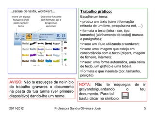 … caixas de texto, wordwart… Trabalho prático: Escolhe um tema: produz um texto (com informação retirada de um livro, pesquisa na net, …) formata o texto (letra - cor, tipo, tamanho) (alinhamento do texto)( marcas e parágrafos); Insere um título utilizando o wordwart; Insere uma imagem que esteja em concordância com o texto (clipart, imagem de ficheiro, internet); Insere: uma forma automática, uma caixa de texto, um gráfico e uma tabela.  Formata o que inseriste (cor, tamanho, posição) NOTA:  Não te esqueças de ir gravando/guardando o teu documento. Para tal  basta clicar no símbolo  AVISO:  Não te esqueças de no início do trabalho gravares o documento na pasta da tua turma (ver primeiro diapositivo) dando-lhe um nome. Insere um espaço flutuante onde pode escrever texto Cria texto flutuante com formato, cor e design mais apelativo. 