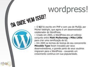 wordpress!
        vem isso!?
dao nde    ? escrito em PHP e com uso de MySQL por
           O b2 foi
           Michel Valdrighi, que agora é um desenvolvedor
           colaborador do WordPress.
           ? 2003, o WordPress era um esforço
             Criado em
           conjunto entre Matt Mullenweg e Mike Little
           para criar uma ramificação do b2.
           ? os termos de licença do seu concorrente
             Em 2004
           Movable Type foram trocados por seus
           desenvolvedores, e grande parte de seus usuários
           migraram para o WordPress - causando um
           crescimento contínuo em sua popularidade.
 