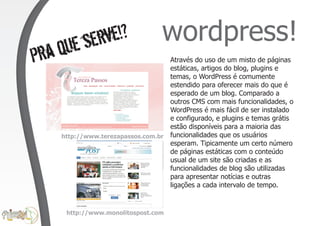 se rve!?                  wordpress!
Pra   que                            Através do uso de um misto de páginas
                                     estáticas, artigos do blog, plugins e
                                     temas, o WordPress é comumente
                                     estendido para oferecer mais do que é
                                     esperado de um blog. Comparado a
                                     outros CMS com mais funcionalidades, o
                                     WordPress é mais fácil de ser instalado
                                     e configurado, e plugins e temas grátis
                                     estão disponíveis para a maioria das
      http://www.terezapassos.com.br funcionalidades que os usuários
                                     esperam. Tipicamente um certo número
                                     de páginas estáticas com o conteúdo
                                     usual de um site são criadas e as
                                     funcionalidades de blog são utilizadas
                                     para apresentar notícias e outras
                                     ligações a cada intervalo de tempo.


       http://www.monolitospost.com
 