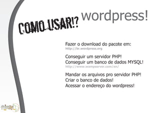 wordpress!
Co mo usar!?
         Fazer o download do pacote em:
         http://br.wordpress.org

         Conseguir um servidor PHP!
         Conseguir um banco de dados MYSQL!
         http://www.wampserver.com/en/

         Mandar os arquivos pro servidor PHP!
         Criar o banco de dados!
         Acessar o endereço do wordpress!
 