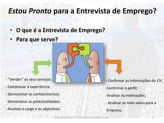 O que é a Entrevista de Emprego? Para que serve?- “Vender” os seus serviços;- Comprovar a experiência;- Demonstrar os conhecimentos; Demonstrar as potencialidades;- Analisar o cargo e os objectivos.- Confirmar as informações do CV;-Confirmar o perfil;Analisar as motivações;