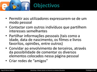 ObjectivosPermitiraosutilizadoresexpressarem-se de um modopessoalContactarcom outros indivíduosquepartilheminteressessemelhantesPartilharinformaçõespessoais (taiscomo a idade, data de nascimento, osfilmes e livrosfavoritos, opiniões, entre outros) Convidaraoenvolvimento de terceiros, através da possibilidade de comentarosdiversoselementoscolocadosnessapáginapessoalCriarredes de “amigos”