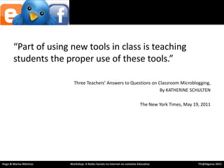 “Part of using new tools in class is teaching students the proper use of these tools.”Three Teachers’ Answers to Questions on Classroom Microblogging, By KATHERINE SCHULTEN The New York Times, May 19, 2011