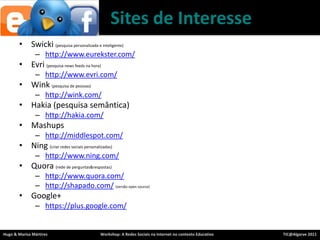 Sites de InteresseSwicki(pesquisapersonalizada e inteligente)http://www.eurekster.com/Evri(pesquisa news feeds nahora)http://www.evri.com/Wink (pesquisa de pessoas)	http://wink.com/Hakia (pesquisa semântica)http://hakia.com/Mashupshttp://middlespot.com/Ning(criarredessociaispersonalizadas)http://www.ning.com/Quora(rede de perguntas&respostas)http://www.quora.com/http://shapado.com/(versão open source)Google+https://plus.google.com/