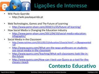 Ligações de InteresseWiki Paulo Queridohttp://wiki.pauloquerido.ptWeb Technologies, Games and The Future of Learninghttp://www.penn-olson.com/2010/11/25/future-of-learning/How Social Media is Changing the Education Industryhttp://www.penn-olson.com/2011/04/10/social-media-education-infographic/Social Media in the Classroomhttp://www.nytimes.com/2011/05/13/education/13social.html?_r=2&pagewanted=allhttp://www.quora.com/What-are-the-ways-professors-or-students-use-social-media-in-the-classroomhttp://www.quora.com/Teaching/What-will-classrooms-look-like-in-the-futurehttp://www.quora.com/How-can-I-best-use-Quora-as-a-tool-for-the-classes-I-teachContextoEducativo