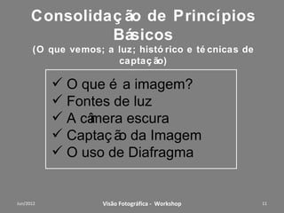 Tópicos V
Visão e Composição
 Análise coletiva I: de uma foto selecionada, por cada
participante, antes do workshop;
 Composição fotográfica: enquadramento (regra dos terços e
cortes), Limpeza e interferências, Linhas na
Composição, perspectiva, Profundidade, Ritmo, Peso (volume e
cores); uso de objetivas.
 Tipos de fotos:
jornalística, publicitária, documental, arquitetura, esportes, moda, a
rtística, recordação;
 Análise coletiva II: das fotos feitas pelos participantes, após aos
conhecimentos do workshop, com dicas para melhorar.
                Workshop – Fotografia Digital Criativa           11
 