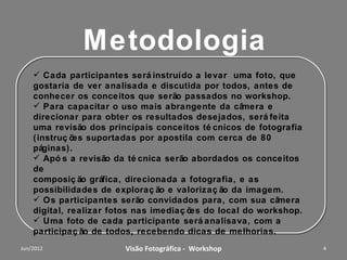Foco do Workshop
   O foco é habilitar o participante para a foto criativa, usando
   adequadamente:
 a profundidade de campo;
 a escolha da velocidade em função da objetiva e do efeito desejado;
 o controle da iluminação/exposição, para obter maior ou menor nível de
  sombras;
 o enquadramento e a composição para valoriza o assunto principal;
 as características de mudança na perspectiva, provocado pela grande
  angular e pela teleobjetiva (Zoom);
 os elementos visuais da cena (linhas de composição e ritmo) para criar
  efeitos gráficos;
 composição dos elementos visuais (tamanho e cores), para obter o
  equilíbrio gráfico.
 exemplos da utilização de editores de imagem (tipo Photoshop) no
   acabamento final e na criação.



                 Workshop – Fotografia Digital Criativa                    4
 