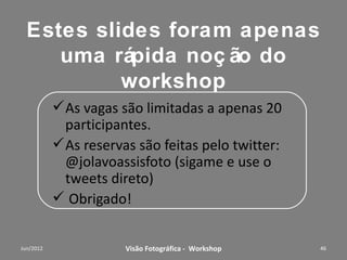 José Olavo Assis
                   Currículo Fotografias
Vivência
• Iniciou-se em fotografia ainda na infância. Aos 25 anos de
  idade, ingressou como sócio do “Foto Cine Clube
  Bandeirantes”, passando a participar de salões de Fotografias
  Artísticas Nacionais e Internacionais, obtendo vários prêmios
  expressivos e foi diretor de concursos internos.
• Fez parte dos fundadores da "Foto Galeria" e membro ativo do
  "Cromos Foto Grupo".
• Durante 18 anos (1974 à 1991), atuou como fotógrafo
  profissional, na área de Audiovisual e Propaganda ( clientes:
  Volkswagem, Almap, Kibon, Rhodia, Pirelli e etc.).
• Em 1984, foi um dos pioneiros a usar computação gráfica na
  produção de slides para “business Presentations”.
• De 1991 a 2011 atuou com consultor comercial na área de TI
  corporativo.
• Atualmente faz palestras e organiza workshop sobre fotografia.

               Workshop – Fotografia Digital Criativa          46
 