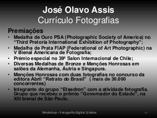 José Olavo Assis
            Currículo Fotografias
Premiações
• Medalha de Ouro PSA (Photographic Society of America) no
  “Third Pretoria International Exhibition of Photography”;
• Medalha de Prata FIAP (Federational of Art Photographic) na
  V Bienal Americana de Fotografia;
• Prémio especial no 39º Salon Internacional de Chile;
• Diversas Medalhas de Bronze e Menções Honrosas em
  salões da Alemanha, Áutria e Singapura.
• Menções Honrosas com duas fotografias no concurso da
  editora Abril “Retrato do Brasil” ( mais de 30.000
  concorrentes)
• Integrante do grupo “Etsedron” com a atividade fotografia.
  Grupo que recebeu o prêmio “Governador do Estado”, na
  XIII bienal de São Paulo.

              Workshop – Fotografia Digital Criativa      47
 
