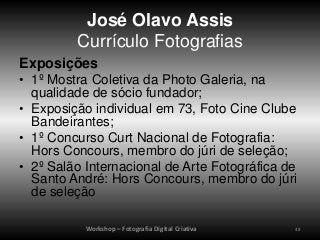 José Olavo Assis
         Currículo Fotografias
Exposições
• 1º Mostra Coletiva da Photo Galeria, na
  qualidade de sócio fundador;
• Exposição individual em 73, Foto Cine Clube
  Bandeirantes;
• 1º Concurso Curt Nacional de Fotografia:
  Hors Concours, membro do júri de seleção;
• 2º Salão Internacional de Arte Fotográfica de
  Santo André: Hors Concours, membro do júri
  de seleção

           Workshop – Fotografia Digital Criativa   48
 