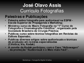 José Olavo Assis
           Currículo Fotografias
Palestras e Publicações
• Palestra sobre fotografia para audiovisual na ESPM -
  Escola Superior de Propaganda e Marketing;
• Ministrou curso de Macro Fotografia no “1º Curso de
  Fotografia e Cinematografia Científica”, organizado pela
  Sociedade Brasileira de Cirurgia Plástica;
• Publicou curso sobre técnica fotográfica em Revistas da
  Editora Expansão;
• Publicou diversos artigos sobre audiovisuais e técnicas
  de produção em revistas especializadas
  (Cinótica, Iris, Kodak)
• A convite da Kodak participou, com o Case “Volkswagen”
  , da promoção “Audiovisual é o Meio mais Fácil”.


             Workshop – Fotografia Digital Criativa     49
 