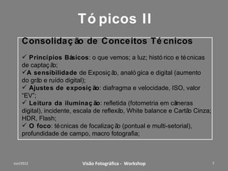 Tópicos I
Consolidação de Conceitos Técnicos
 Princípios Básicos: o que vemos; a luz; histórico e técnicas
de captação;
A sensibilidade de Exposição, analógica e digital (aumento
do grão e ruído digital);
 Ajustes de exposição: diafragma e velocidade, ISO, valor
“EV”;
 Leitura da iluminação: refletida (fotometria em câmeras
digital), incidente, escala de reflexão, White balance e Cartão Cinza;
HDR, Flash;
 O foco: técnicas de focalização (pontual e multi-
setorial), profundidade de campo, macro fotografia;



              Workshop – Fotografia Digital Criativa                 7
 