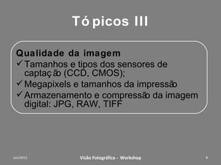 Tópicos II

Qualidade da imagem
 Tamanhos e tipos dos sensores de
  captação (CCD, CMOS);
 Megapixels e tamanhos da impressão
 Armazenamento e compressão da imagem
  digital: JPG, RAW, TIFF




        Workshop – Fotografia Digital Criativa   8
 