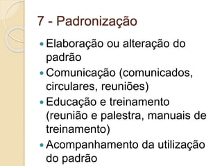7 - Padronização
 Elaboração ou alteração do
padrão
 Comunicação (comunicados,
circulares, reuniões)
 Educação e treinamento
(reunião e palestra, manuais de
treinamento)
 Acompanhamento da utilização
do padrão
 
