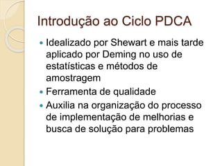 Introdução ao Ciclo PDCA
 Idealizado por Shewart e mais tarde
aplicado por Deming no uso de
estatísticas e métodos de
amostragem
 Ferramenta de qualidade
 Auxilia na organização do processo
de implementação de melhorias e
busca de solução para problemas
 