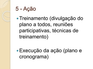 5 - Ação
Treinamento (divulgação do
plano a todos, reuniões
participativas, técnicas de
treinamento)
Execução da ação (plano e
cronograma)
 