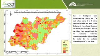 Dos 42 hexágonos que 
apresentam os valores do ITA 
mais altos, entre 6 e 8, vinte 
estão localizados no Alto curso 
da bacia do rio Juliana, dois nas 
sub-bacias dos rios Mina Nova e 
Vargido e vinte na sub-bacia do 
rio Marimbu, conforme 
compartimentação hidrográfica 
da bacia do rio Juliana 
realizada pela OCT em 2010 
 