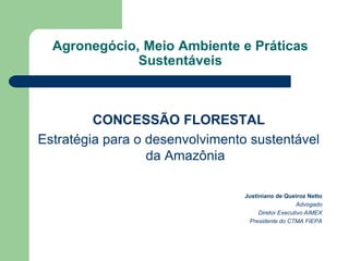 Agronegócio, Meio Ambiente e Práticas
              Sustentáveis



         CONCESSÃO FLORESTAL
Estratégia para o desenvolvimento sustentável
                  da Amazônia

                                 Justiniano de Queiroz Netto
                                                     Advogado
                                      Diretor Executivo AIMEX
                                  Presidente do CTMA FIEPA
 