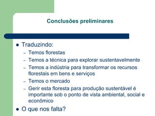 Conclusões preliminares



   Traduzindo:
    –   Temos florestas
    –   Temos a técnica para explorar sustentavelmente
    –   Temos a indústria para transformar os recursos
        florestais em bens e serviços
    –   Temos o mercado
    –   Gerir esta floresta para produção sustentável é
        importante sob o ponto de vista ambiental, social e
        econômico
   O que nos falta?
 