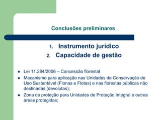 Conclusões preliminares


                1.    Instrumento jurídico
               2.    Capacidade de gestão

   Lei 11.284/2006 – Concessão florestal
   Mecanismo para aplicação nas Unidades de Conservação de
    Uso Sustentável (Flonas e Flotas) e nas florestas públicas não
    destinadas (devolutas);
   Zona de proteção para Unidades de Proteção Integral e outras
    áreas protegidas;
 