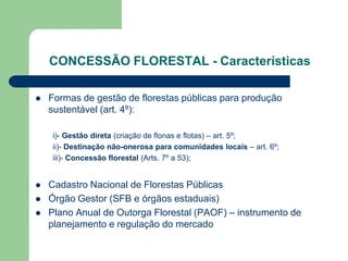 CONCESSÃO FLORESTAL - Características

   Formas de gestão de florestas públicas para produção
    sustentável (art. 4º):

    i)- Gestão direta (criação de flonas e flotas) – art. 5º;
    ii)- Destinação não-onerosa para comunidades locais – art. 6º;
    iii)- Concessão florestal (Arts. 7º a 53);


   Cadastro Nacional de Florestas Públicas
   Órgão Gestor (SFB e órgãos estaduais)
   Plano Anual de Outorga Florestal (PAOF) – instrumento de
    planejamento e regulação do mercado
 