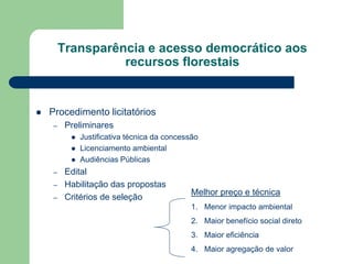 Transparência e acesso democrático aos
                   recursos florestais


   Procedimento licitatórios
     –    Preliminares
              Justificativa técnica da concessão
              Licenciamento ambiental
              Audiências Públicas
     –    Edital
     –    Habilitação das propostas
                                               Melhor preço e técnica
     –    Critérios de seleção
                                               1. Menor impacto ambiental
                                               2. Maior benefício social direto
                                               3. Maior eficiência
                                               4. Maior agregação de valor
 