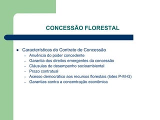 CONCESSÃO FLORESTAL


   Características do Contrato de Concessão
    –   Anuência do poder concedente
    –   Garantia dos direitos emergentes da concessão
    –   Cláusulas de desempenho socioambiental
    –   Prazo contratual
    –   Acesso democrático aos recursos florestais (lotes P-M-G)
    –   Garantias contra a concentração econômica
 
