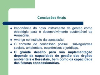 Conclusões finais


   Importância do novo instrumento de gestão como
    estratégia para o desenvolvimento sustentável da
    Amazônia.
   Avanço no instituto da concessão.
   O contrato de concessão possui salvaguardas
    sociais, ambientais, econômicos e jurídicas.
   O grande desafio para sua implementação
    depende da capacidade de gestão dos órgãos
    ambientais e florestais, bem como da capacidade
    das futuras concessionárias.
 
