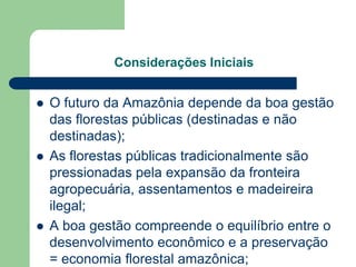 Considerações Iniciais


   O futuro da Amazônia depende da boa gestão
    das florestas públicas (destinadas e não
    destinadas);
   As florestas públicas tradicionalmente são
    pressionadas pela expansão da fronteira
    agropecuária, assentamentos e madeireira
    ilegal;
   A boa gestão compreende o equilíbrio entre o
    desenvolvimento econômico e a preservação
    = economia florestal amazônica;
 