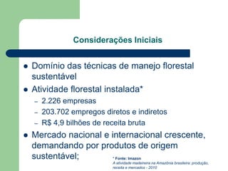 Considerações Iniciais


   Domínio das técnicas de manejo florestal
    sustentável
   Atividade florestal instalada*
    –   2.226 empresas
    –   203.702 empregos diretos e indiretos
    –   R$ 4,9 bilhões de receita bruta
   Mercado nacional e internacional crescente,
    demandando por produtos de origem
    sustentável;        * Fonte: Imazon
                            A atividade madeireira na Amazônia brasileira: produção,
                            receita e mercados - 2010
 