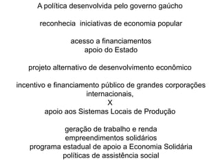 A política desenvolvida pelo governo gaúcho reconhecia  iniciativas de economia popular acesso a financiamentos apoio do Estado projeto alternativo de desenvolvimento econômico incentivo e financiamento público de grandes corporações internacionais, Xapoio aos Sistemas Locais de Produção geração de trabalho e renda  empreendimentos solidários  programa estadual de apoio a Economia Solidária políticas de assistência social 