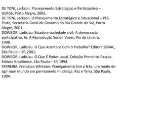 DE TONI, Jackson. Planejamento Estratégico e Participativo –UERGS, Porto Alegre, 2002.DE TONI, Jackson. O Planejamento Estratégico e Situacional – PES.Texto, Secretaria Geral de Governo do Rio Grande do Sul, PortoAlegre, 2001.DOWBOR, Ladislau. Estado e sociedade civil: A democraciaparticipativa. In: A Reprodução Social. Vozes, Rio de Janeiro,1998.DOWBOR, Ladislau. O Que Acontece Com o Trabalho? Editora SENAC,São Paulo – SP, 2001.DOWBOR, Ladislau. O Que É Poder Local. Coleção Primeiros Passos.Editora Brasiliense, São Paulo – SP, 1994.FERREIRA, Francisco Whitaker. Planejamento Sim e Não: um modo deagir num mundo em permanente mudança. Paz e Terra, São Paulo,1994.