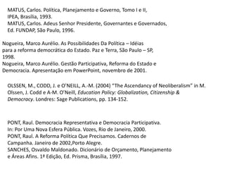 MATUS, Carlos. Política, Planejamento e Governo, Tomo I e II,IPEA, Brasília, 1993.MATUS, Carlos. Adeus Senhor Presidente, Governantes e Governados,Ed. FUNDAP, São Paulo, 1996.Nogueira, Marco Aurélio. As Possibilidades Da Política – Idéiaspara a reforma democrática do Estado. Paz e Terra, São Paulo – SP,1998.Nogueira, Marco Aurélio. Gestão Participativa, Reforma do Estado eDemocracia. Apresentação em PowerPoint, novembro de 2001.OLSSEN, M., CODD, J. e O’NEILL, A.-M. (2004) “The Ascendancy of Neoliberalism” in M. Olssen, J. Codd e A-M. O’Neill, Education Policy: Globalization, Citizenship & Democracy. Londres: Sage Publications, pp. 134-152.PONT, Raul. Democracia Representativa e Democracia Participativa.In: Por Uma Nova Esfera Pública. Vozes, Rio de Janeiro, 2000.PONT, Raul. A Reforma Política Que Precisamos. Cadernos deCampanha. Janeiro de 2002,Porto Alegre.SANCHES, Osvaldo Maldonado. Dicionário de Orçamento, Planejamentoe Áreas Afins. 1ª Edição, Ed. Prisma, Brasília, 1997.