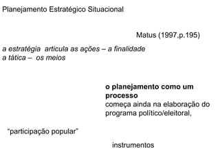 Planejamento Estratégico SituacionalMatus (1997,p.195)a estratégia  articula as ações – a finalidade a tática –  os meioso planejamento como um processocomeça ainda na elaboração do programa político/eleitoral, “participação popular”instrumentos