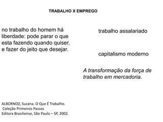 TRABALHO X EMPREGOno trabalho do homem háliberdade: pode parar o que esta fazendo quando quiser, e fazer do jeito que desejar.trabalho assalariadocapitalismo modernoA transformação da força de trabalho em mercadoria.ALBORNOZ, Suzana. O Que É Trabalho.Coleção Primeiros PassosEditora Brasiliense, São Paulo – SP, 2002.