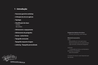 1 - Introdução

• Panorama geral do workshop

• A Direção de arte em agência

• Tipologia

• Classificação dos tipos
  Serifados
  Não serifados

• Alinhamento e espaçamento

• Alinhamento de parágrafos              Exigencias básicas do aluno
                                            Ilustrator, photoshop, corel, indesign.
• Forma - contra-forma
                                         Material necessário:
• Tipografia vernacular
                                         Aluno:
                                            Massa de Biscuit 2 cores pelo menos.
• Tipografia enquanto imagem
                                            Papel texturizado para ser usado de fundo.
• Lettering - Tipografia personalisada      Lapis, borracha, estilete(não obrigatório)

                                         Instituição:
                                            1 computador por aluno, com Illustrator e
                                         photoshop cs5 instalados.
                                            Data show/projetor

                                         O contato do instrutor estará disponível para
                                         tirar dúvidas.
 