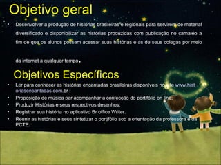 Objetivo geral Desenvolver a produção de histórias brasileiras e regionais para servirem de material diversificado e disponibilizar as histórias produzidas com publicação no camaléo a fim de que os alunos possam acessar suas histórias e as de seus colegas por meio da internet a qualquer tempo . Objetivos Específicos Ler para conhecer as histórias encantadas brasileiras disponíveis no site  www.hist óriasencantadas.com . br  ; Proposição de música par acompanhar a confecção do portifólio on line;  Produzir Histórias e seus respectivos desenhos;  Registrar sua história no aplicativo Br office Writer. Reunir as histórias e seus sintetizar o portifólio sob a orientação da professora e da PCTE. 