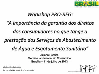 Workshop PRO-REG:Workshop PRO-REG:
“A importância da garantia dos direitos“A importância da garantia dos direitos
dos consumidores no que tange ados consumidores no que tange a
prestação dos Serviços de Abastecimentoprestação dos Serviços de Abastecimento
de Água e Esgotamento Sanitário”de Água e Esgotamento Sanitário”
Juliana PereiraJuliana Pereira
Secretária Nacional do ConsumidoSecretária Nacional do Consumido
Brasília – 11 de julho de 2013Brasília – 11 de julho de 2013
 