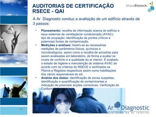 AUDITORIAS DE CERTIFICAÇÃO RSECE - QAI Planeamento:  recolha de informação acerca do edifício e seus sistemas de ventilação/ar condicionado (AVAC); tipo de ocupação; identificação de pontos críticos e potenciais fontes de contaminação. Medições e análises:  fazem-se as necessárias medições de parâmetros físicos, químicos e microbiológicos, assim como a recolha de amostras para serem analisadas em laboratório, de forma a avaliar os níveis de conforto e a qualidade do ar interior. É avaliado o estado de higiene e manutenção do sistema AVAC de acordo com os critérios do RSECE e verificados os Planos e Registos respectivos assim como habilitações dos vários responsáveis do ed. Análise dos dados:  identificação de zonas suspeitas, identificação e quantificação de contaminantes e indicação de possíveis acções correctivas. Verificação de Conformidade A Ar  Diagnostic conduz a avaliação de um edifício através de 3 passos: 