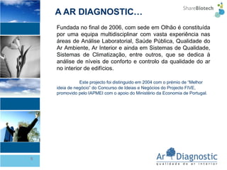 A AR DIAGNOSTIC… Fundada no final de 2006, com sede em Olhão é constituída por uma equipa multidisciplinar com vasta experiência nas áreas de Análise Laboratorial, Saúde Pública, Qualidade do Ar Ambiente, Ar Interior e ainda em Sistemas de Qualidade, Sistemas de Climatização, entre outros, que se dedica à análise de níveis de conforto e controlo da qualidade do ar no interior de edifícios.  Este projecto foi distinguido em 2004 com o prémio de “Melhor ideia de negócio” do Concurso de Ideias e Negócios do Projecto FIVE, promovido pelo IAPMEI com o apoio do Ministério da Economia de Portugal. 