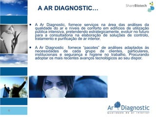 A Ar Diagnostic, fornece serviços na área das análises da qualidade do ar e níveis de conforto em edifícios de utilização pública intensiva, pretendendo estrategicamente, evoluir no futuro para a consultadoria na elaboração de soluções de controlo, tratamento e purificação de ar interior. A Ar Diagnostic  fornece “pacotes” de análises adaptados às necessidades de cada grupo de clientes, particulares, institucionais e segurança e higiene no trabalho, Procurando adoptar os mais recentes avanços tecnológicos ao seu dispor. A AR DIAGNOSTIC… 