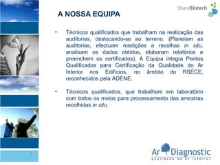 A NOSSA EQUIPA Técnicos qualificados que trabalham na realização das auditorias, deslocando-se ao terreno. (Planeiam as auditorias, efectuam medições e recolhas  in situ,  analisam os dados obtidos, elaboram relatórios e preenchem os certificados). A Equipa integra Peritos Qualificados para Certificação da Qualidade do Ar Interior nos Edifícios, no âmbito do RSECE, reconhecidos pela ADENE. Técnicos qualificados, que trabalham em laboratório com todos os meios para processamento das amostras recolhidas  in situ. 