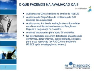 Auditorias de QAI a edifícios no âmbito do RSECE Auditorias de Diagnóstico de problemas de QAI (queixas dos ocupantes) Auditorias no âmbito de avaliação de conformidade com Normas internacionais e/ou certificação em Higiene e Segurança no Trabalho Análises laboratoriais para apoio às auditorias Na eventualidade de serem detectadas situações não conformes, apresentamos, caso solicitado, soluções para a sua resolução (ex PACQAI no âmbito do RSECE após investigação no terreno) O QUE FAZEMOS NA AVALIAÇÃO QAI? 