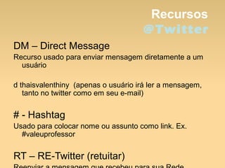 Recursos
@Twitter
DM – Direct Message
Recurso usado para enviar mensagem diretamente a um
usuário
d thaisvalenthiny (apenas o usuário irá ler a mensagem,
tanto no twitter como em seu e-mail)
# - Hashtag
Usado para colocar nome ou assunto como link. Ex.
#valeuprofessor
RT – RE-Twitter (retuitar)
 