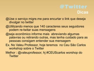 @Twitter
Dicas
@Use o serviço migre.me para encurtar o link que deseja
divulgar no twitter
@Utilizando menos que 140 caracteres seus seguidores
podem re-twitar suas mensagens
@seja econômico informe mais abreviando algumas
palavras ou retirando outras, mas tenha cuidado para as
pessoas consigam entender sua mensagem
Ex. No Valeu Professor, hoje teremos no Ceu São Carlos
workshop sobre o Twitter
Melhor : @valeuprofessor, hj #CEUScarlos worshop do
Twitter
 