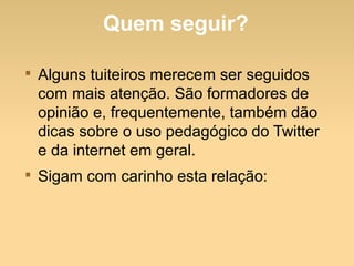 Quem seguir?

Alguns tuiteiros merecem ser seguidos
com mais atenção. São formadores de
opinião e, frequentemente, também dão
dicas sobre o uso pedagógico do Twitter
e da internet em geral.

Sigam com carinho esta relação:
 